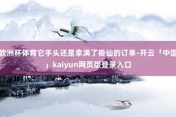 欧洲杯体育它手头还是拿满了褂讪的订单-开云「中国」kaiyun网页版登录入口