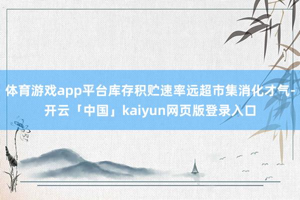 体育游戏app平台库存积贮速率远超市集消化才气-开云「中国」kaiyun网页版登录入口