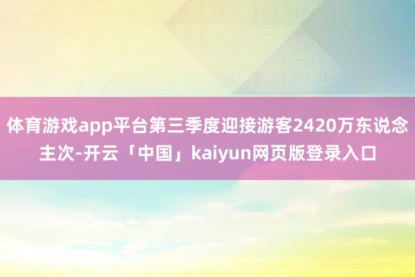体育游戏app平台第三季度迎接游客2420万东说念主次-开云「中国」kaiyun网页版登录入口