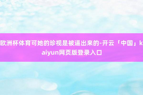 欧洲杯体育可她的珍视是被逼出来的-开云「中国」kaiyun网页版登录入口