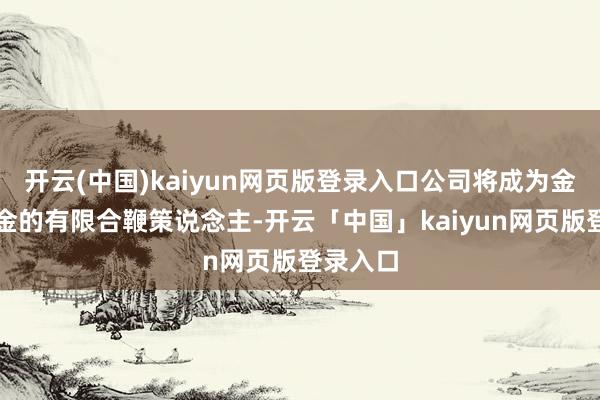 开云(中国)kaiyun网页版登录入口公司将成为金水湖基金的有限合鞭策说念主-开云「中国」kaiyun网页版登录入口