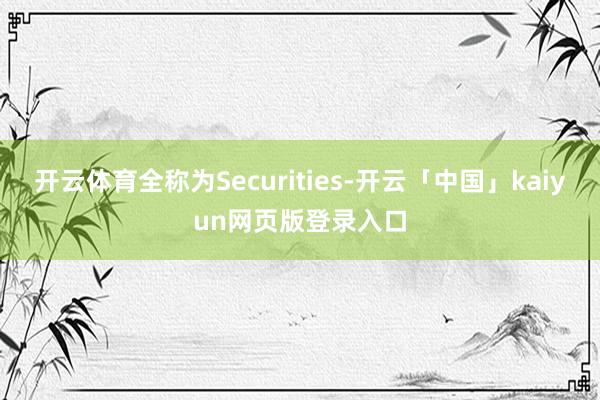 开云体育全称为Securities-开云「中国」kaiyun网页版登录入口
