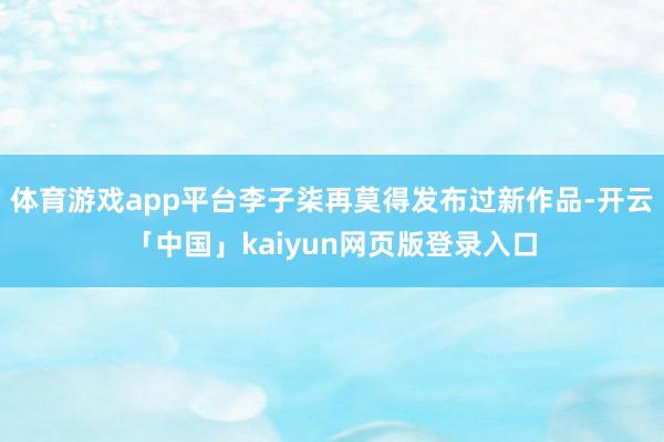 体育游戏app平台李子柒再莫得发布过新作品-开云「中国」kaiyun网页版登录入口