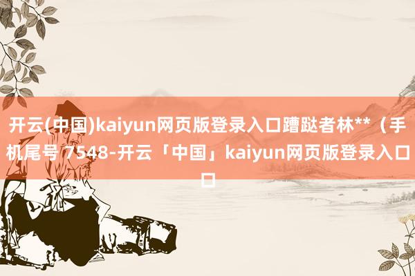 开云(中国)kaiyun网页版登录入口蹧跶者林**（手机尾号 7548-开云「中国」kaiyun网页版登录入口