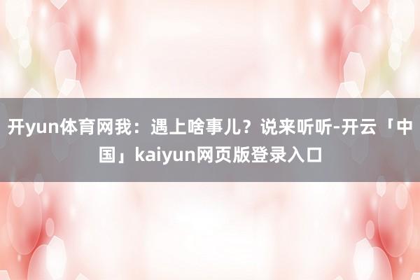 开yun体育网我：遇上啥事儿？说来听听-开云「中国」kaiyun网页版登录入口
