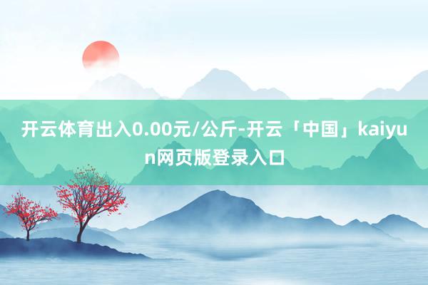 开云体育出入0.00元/公斤-开云「中国」kaiyun网页版登录入口