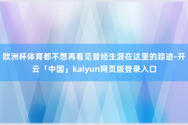 欧洲杯体育都不想再看见曾经生涯在这里的踪迹-开云「中国」kaiyun网页版登录入口