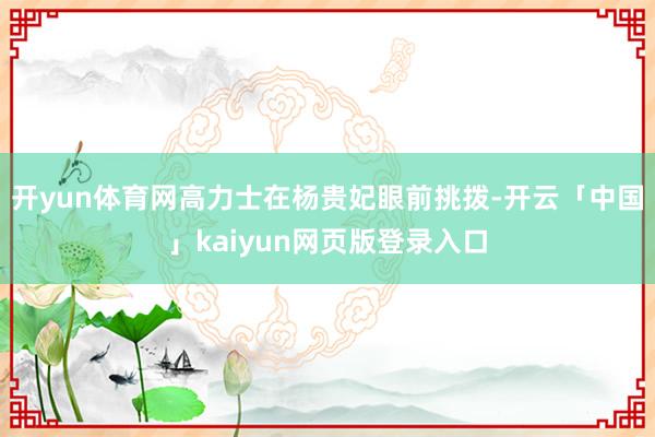 开yun体育网高力士在杨贵妃眼前挑拨-开云「中国」kaiyun网页版登录入口