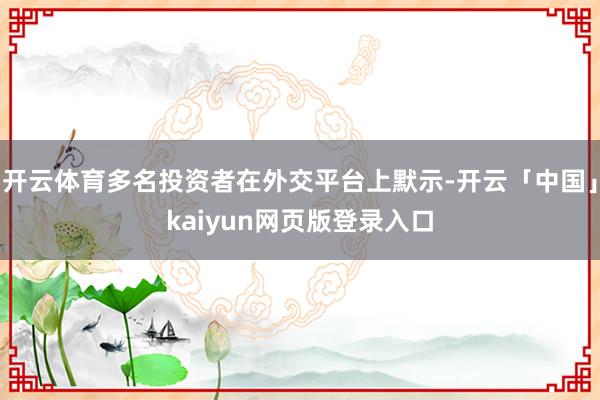 开云体育多名投资者在外交平台上默示-开云「中国」kaiyun网页版登录入口