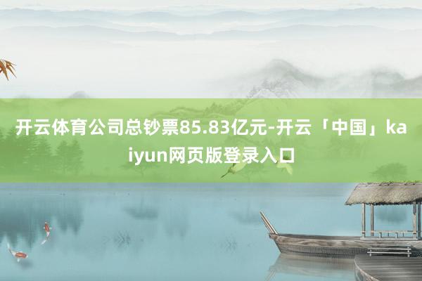 开云体育公司总钞票85.83亿元-开云「中国」kaiyun网页版登录入口