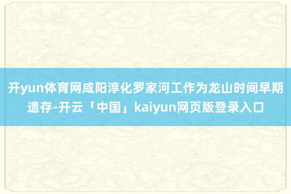 开yun体育网　　咸阳淳化罗家河工作为龙山时间早期遗存-开云「中国」kaiyun网页版登录入口