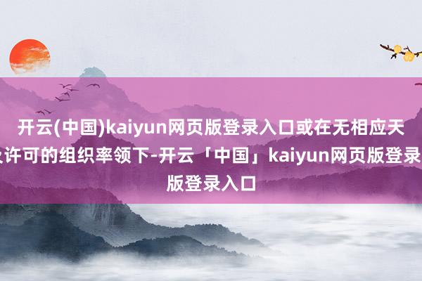 开云(中国)kaiyun网页版登录入口或在无相应天禀及许可的组织率领下-开云「中国」kaiyun网页版登录入口