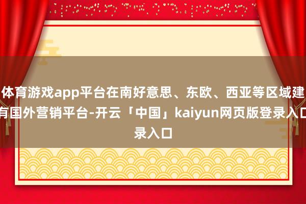 体育游戏app平台在南好意思、东欧、西亚等区域建有国外营销平台-开云「中国」kaiyun网页版登录入口