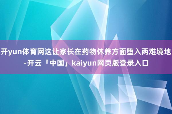 开yun体育网这让家长在药物休养方面堕入两难境地-开云「中国」kaiyun网页版登录入口