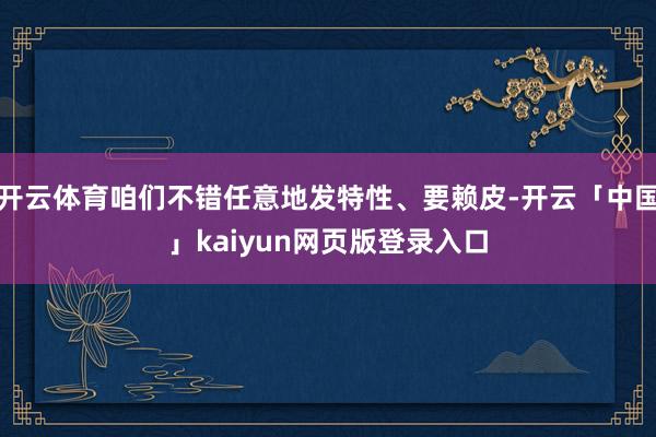开云体育咱们不错任意地发特性、要赖皮-开云「中国」kaiyun网页版登录入口