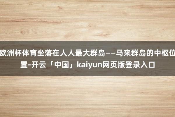 欧洲杯体育坐落在人人最大群岛——马来群岛的中枢位置-开云「中国」kaiyun网页版登录入口