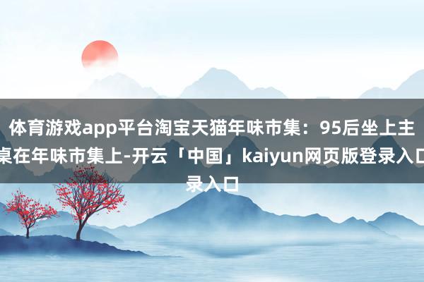 体育游戏app平台淘宝天猫年味市集：95后坐上主桌在年味市集上-开云「中国」kaiyun网页版登录入口