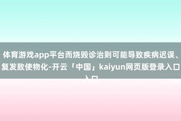 体育游戏app平台而烧毁诊治则可能导致疾病迟误、复发致使物化-开云「中国」kaiyun网页版登录入口