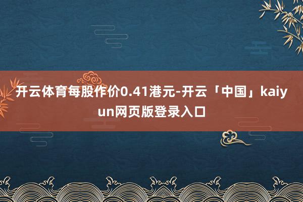 开云体育每股作价0.41港元-开云「中国」kaiyun网页版登录入口