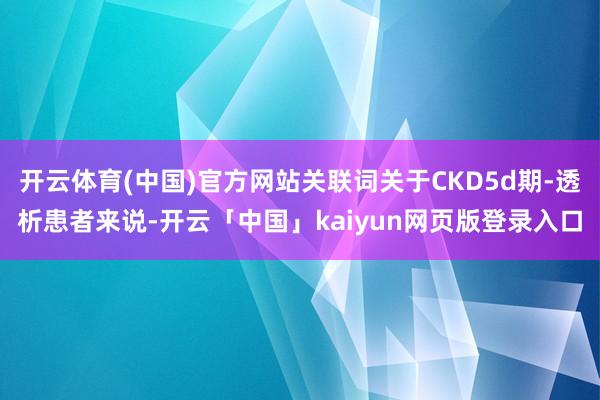 开云体育(中国)官方网站关联词关于CKD5d期-透析患者来说-开云「中国」kaiyun网页版登录入口