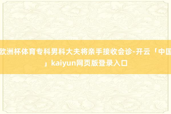 欧洲杯体育专科男科大夫将亲手接收会诊-开云「中国」kaiyun网页版登录入口