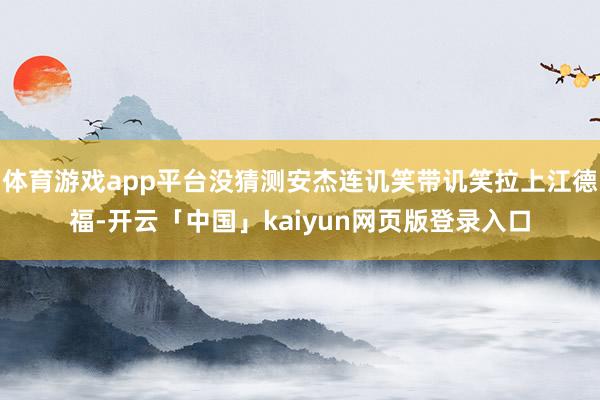 体育游戏app平台没猜测安杰连讥笑带讥笑拉上江德福-开云「中国」kaiyun网页版登录入口