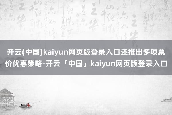 开云(中国)kaiyun网页版登录入口还推出多项票价优惠策略-开云「中国」kaiyun网页版登录入口