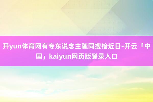 开yun体育网有专东说念主随同搜检近日-开云「中国」kaiyun网页版登录入口