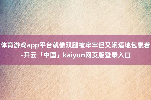 体育游戏app平台就像双腿被牢牢但又闲适地包裹着-开云「中国」kaiyun网页版登录入口