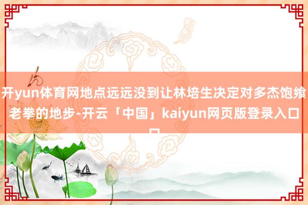 开yun体育网地点远远没到让林培生决定对多杰饱飨老拳的地步-开云「中国」kaiyun网页版登录入口