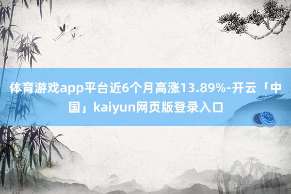 体育游戏app平台近6个月高涨13.89%-开云「中国」kaiyun网页版登录入口