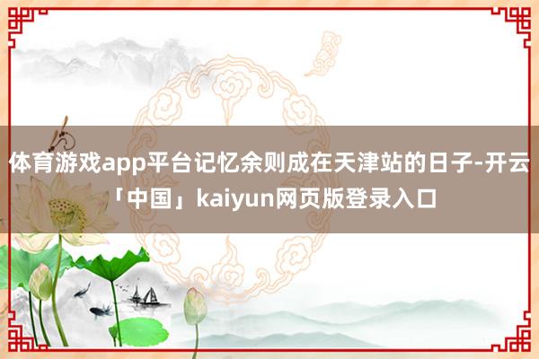 体育游戏app平台记忆余则成在天津站的日子-开云「中国」kaiyun网页版登录入口