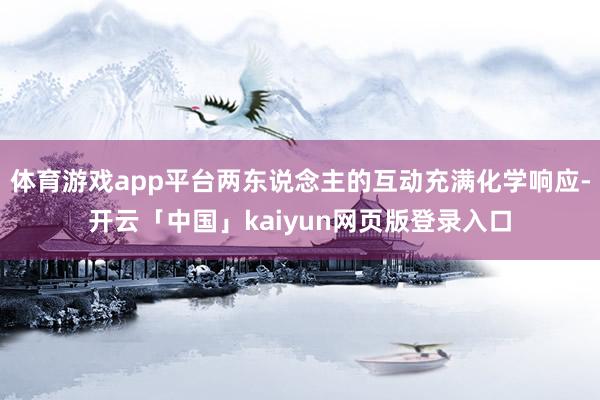 体育游戏app平台两东说念主的互动充满化学响应-开云「中国」kaiyun网页版登录入口