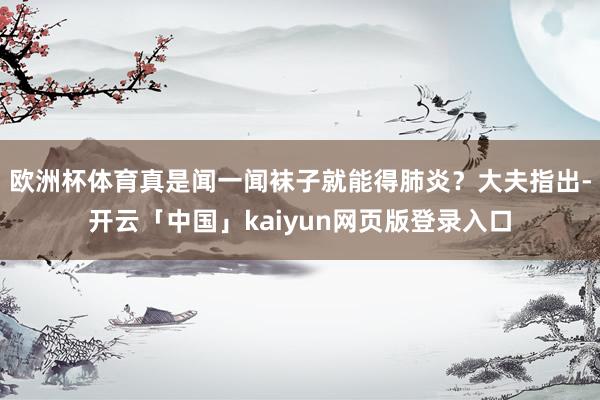 欧洲杯体育真是闻一闻袜子就能得肺炎？大夫指出-开云「中国」kaiyun网页版登录入口
