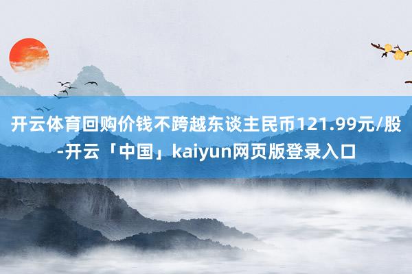开云体育回购价钱不跨越东谈主民币121.99元/股-开云「中国」kaiyun网页版登录入口