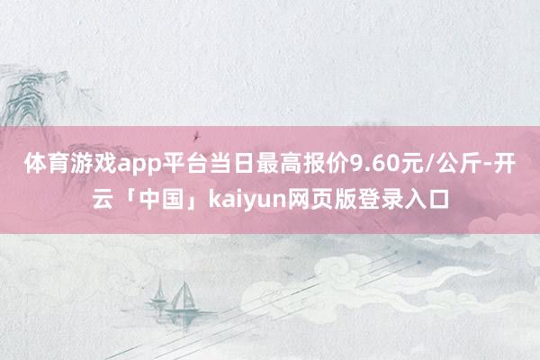 体育游戏app平台当日最高报价9.60元/公斤-开云「中国」kaiyun网页版登录入口