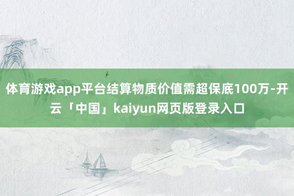 体育游戏app平台结算物质价值需超保底100万-开云「中国」kaiyun网页版登录入口