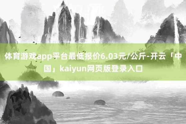 体育游戏app平台最低报价6.03元/公斤-开云「中国」kaiyun网页版登录入口