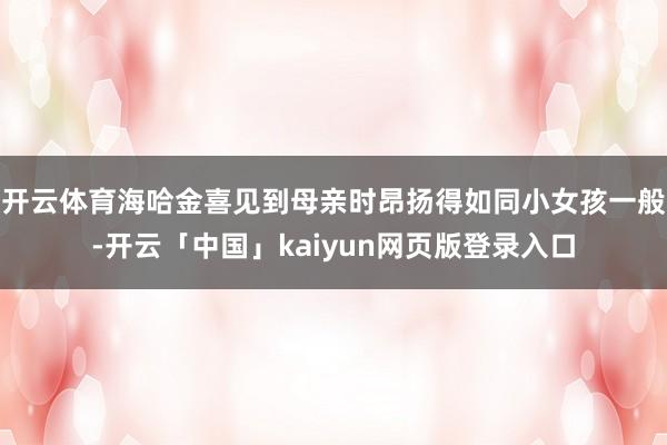 开云体育海哈金喜见到母亲时昂扬得如同小女孩一般-开云「中国」kaiyun网页版登录入口