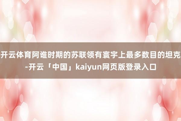 开云体育阿谁时期的苏联领有寰宇上最多数目的坦克-开云「中国」kaiyun网页版登录入口