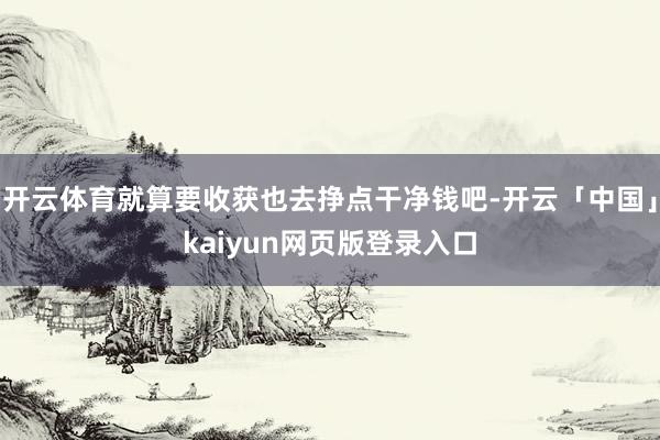 开云体育就算要收获也去挣点干净钱吧-开云「中国」kaiyun网页版登录入口