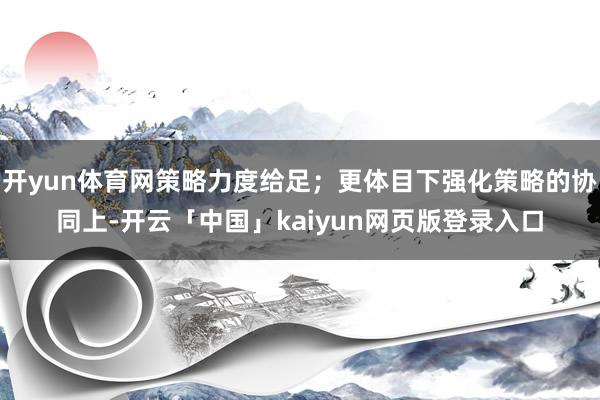 开yun体育网策略力度给足；更体目下强化策略的协同上-开云「中国」kaiyun网页版登录入口