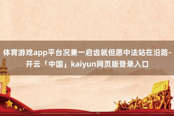 体育游戏app平台况兼一启齿就但愿中法站在沿路-开云「中国」kaiyun网页版登录入口