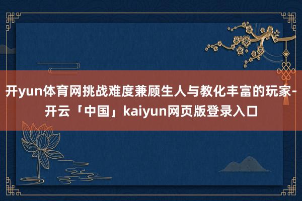 开yun体育网挑战难度兼顾生人与教化丰富的玩家-开云「中国」kaiyun网页版登录入口