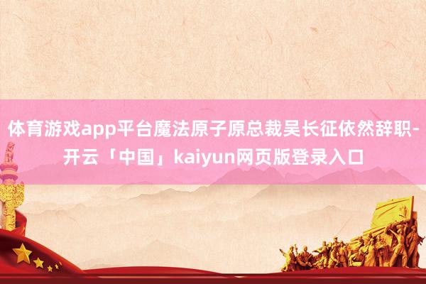 体育游戏app平台魔法原子原总裁吴长征依然辞职-开云「中国」kaiyun网页版登录入口