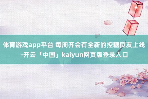 体育游戏app平台 每周齐会有全新的控糖良友上线-开云「中国」kaiyun网页版登录入口