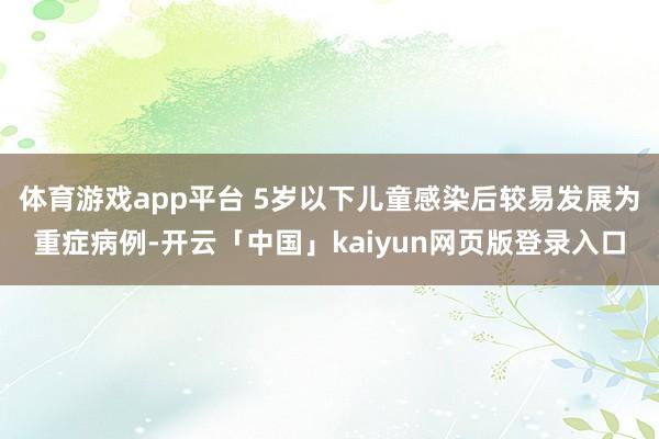 体育游戏app平台 5岁以下儿童感染后较易发展为重症病例-开云「中国」kaiyun网页版登录入口