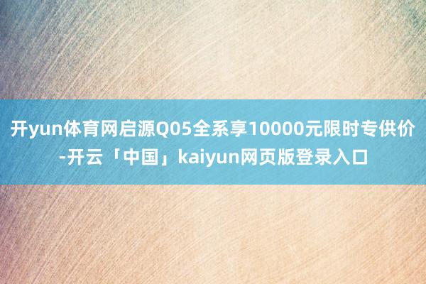 开yun体育网启源Q05全系享10000元限时专供价-开云「中国」kaiyun网页版登录入口