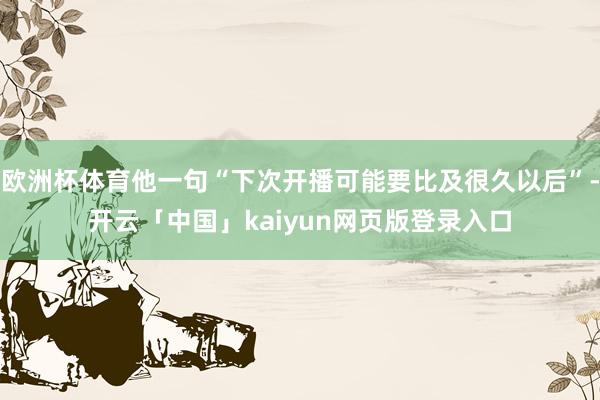 欧洲杯体育他一句“下次开播可能要比及很久以后”-开云「中国」kaiyun网页版登录入口