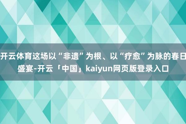 开云体育这场以“非遗”为根、以“疗愈”为脉的春日盛宴-开云「中国」kaiyun网页版登录入口